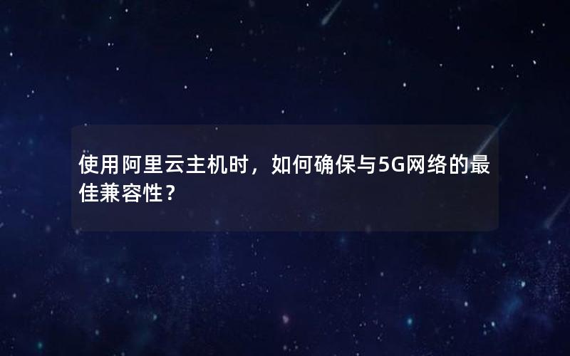 使用阿里云主机时，如何确保与5G网络的最佳兼容性？