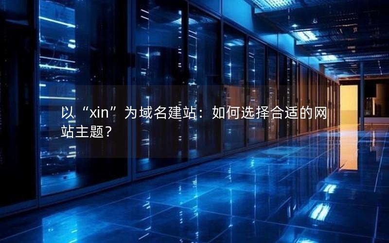 以“xin”为域名建站：如何选择合适的网站主题？