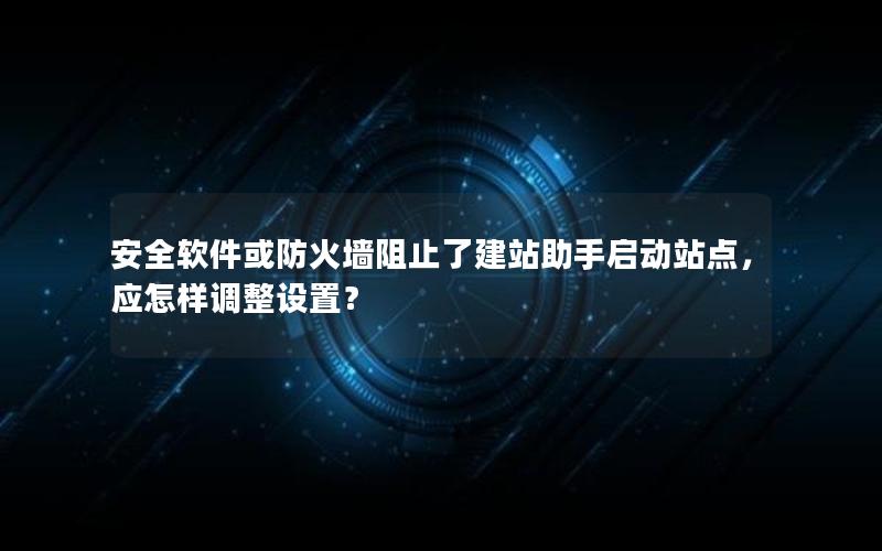 安全软件或防火墙阻止了建站助手启动站点，应怎样调整设置？