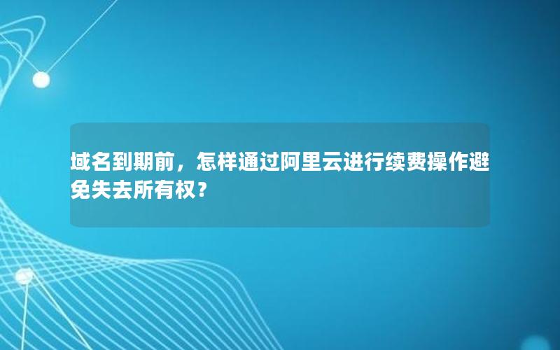 域名到期前，怎样通过阿里云进行续费操作避免失去所有权？