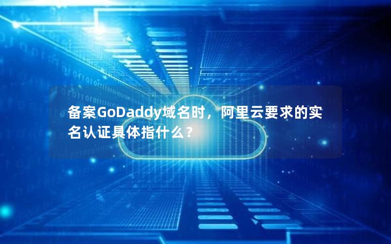 备案GoDaddy域名时，阿里云要求的实名认证具体指什么？