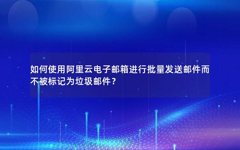 如何使用阿里云电子邮箱进行批量发送邮件而不被标记为垃圾邮件？