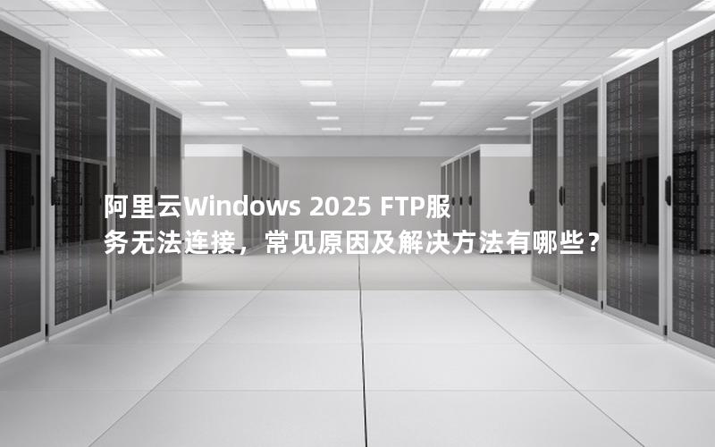 阿里云Windows 2025 FTP服务无法连接，常见原因及解决方法有哪些？