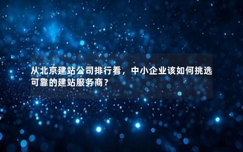 从北京建站公司排行看，中小企业该如何挑选可靠的建站服务商？