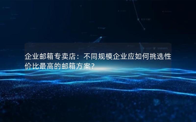 企业邮箱专卖店：不同规模企业应如何挑选性价比最高的邮箱方案？