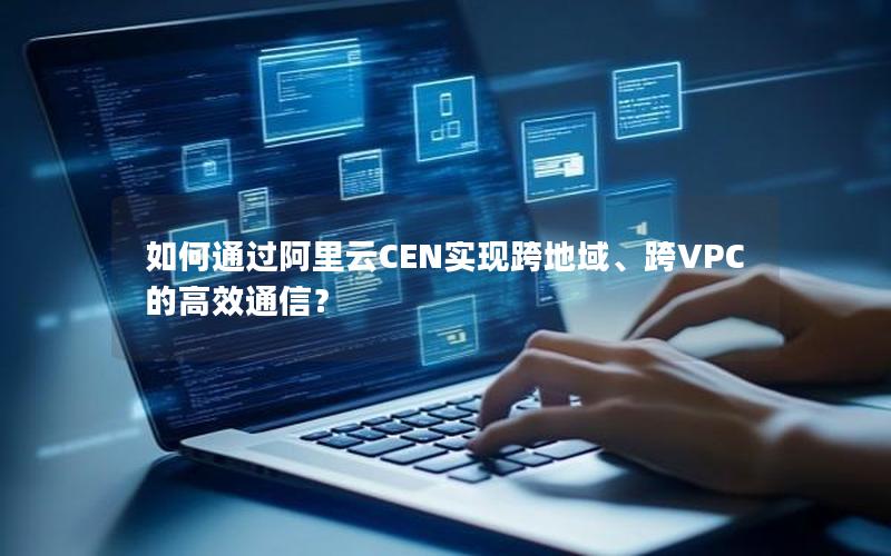 如何通过阿里云CEN实现跨地域、跨VPC的高效通信？