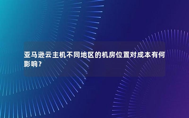 亚马逊云主机不同地区的机房位置对成本有何影响？