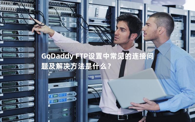 GoDaddy FTP设置中常见的连接问题及解决方法是什么？