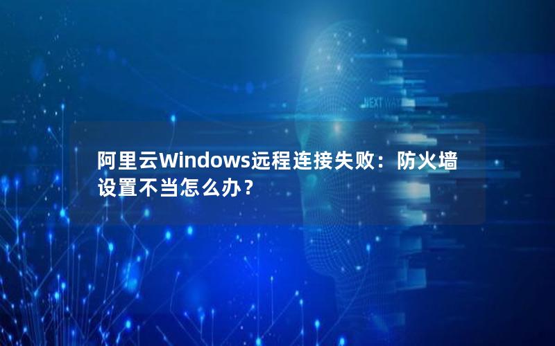 阿里云Windows远程连接失败：防火墙设置不当怎么办？