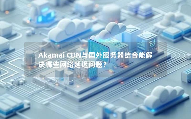 Akamai CDN与国外服务器结合能解决哪些网络延迟问题？