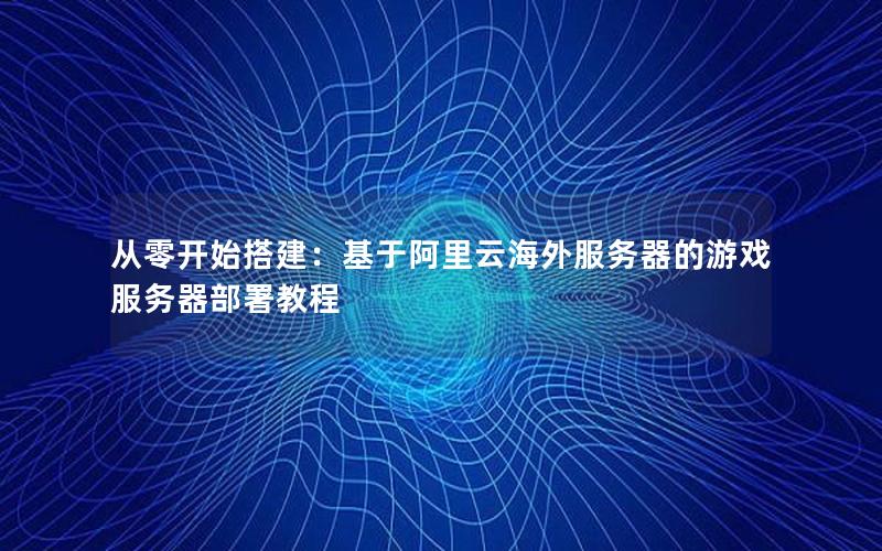 从零开始搭建：基于阿里云海外服务器的游戏服务器部署教程