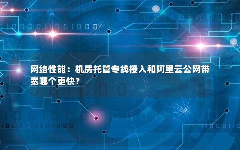 网络性能：机房托管专线接入和阿里云公网带宽哪个更快？