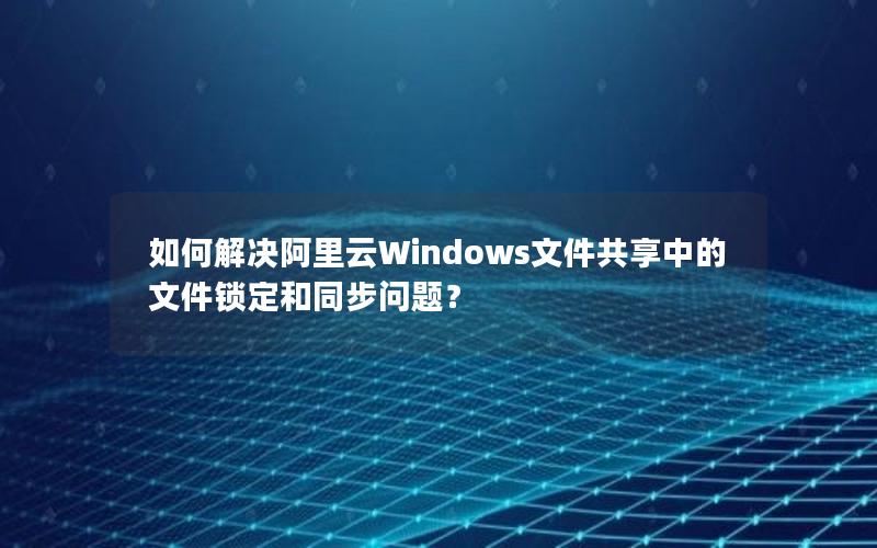 如何解决阿里云Windows文件共享中的文件锁定和同步问题？