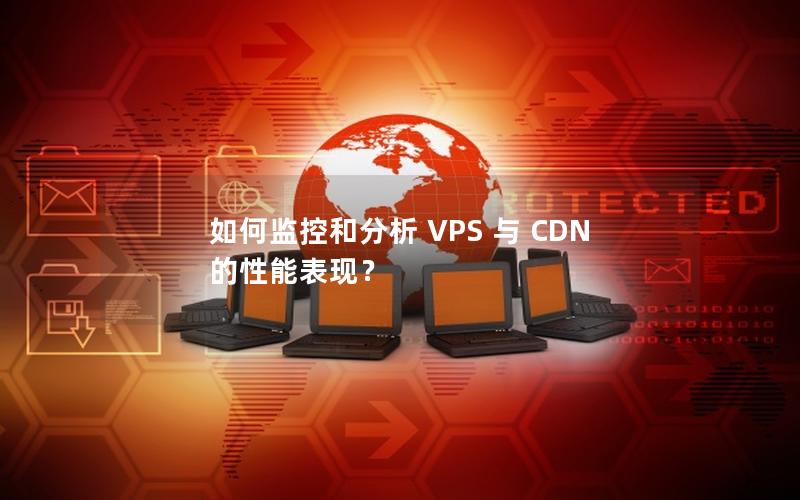 如何监控和分析 VPS 与 CDN 的性能表现？