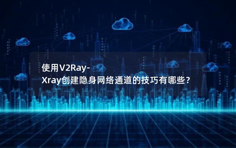 使用V2Ray-Xray创建隐身网络通道的技巧有哪些？