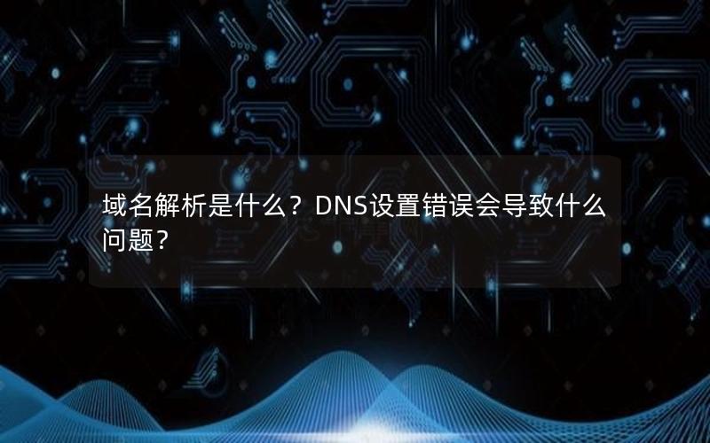 域名解析是什么？DNS设置错误会导致什么问题？