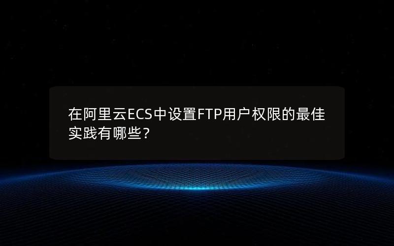 在阿里云ECS中设置FTP用户权限的最佳实践有哪些？