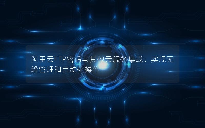 阿里云FTP密码与其他云服务集成：实现无缝管理和自动化操作