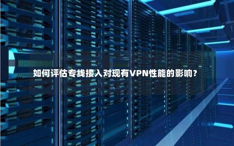 如何评估专线接入对现有VPN性能的影响？