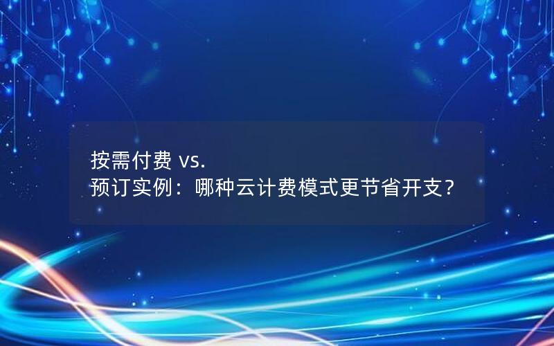 按需付费 vs. 预订实例：哪种云计费模式更节省开支？