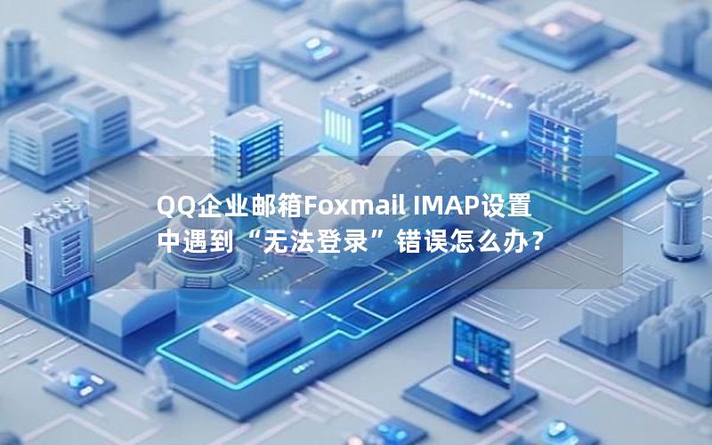 QQ企业邮箱Foxmail IMAP设置中遇到“无法登录”错误怎么办？