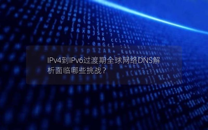 IPv4到IPv6过渡期全球网络DNS解析面临哪些挑战？