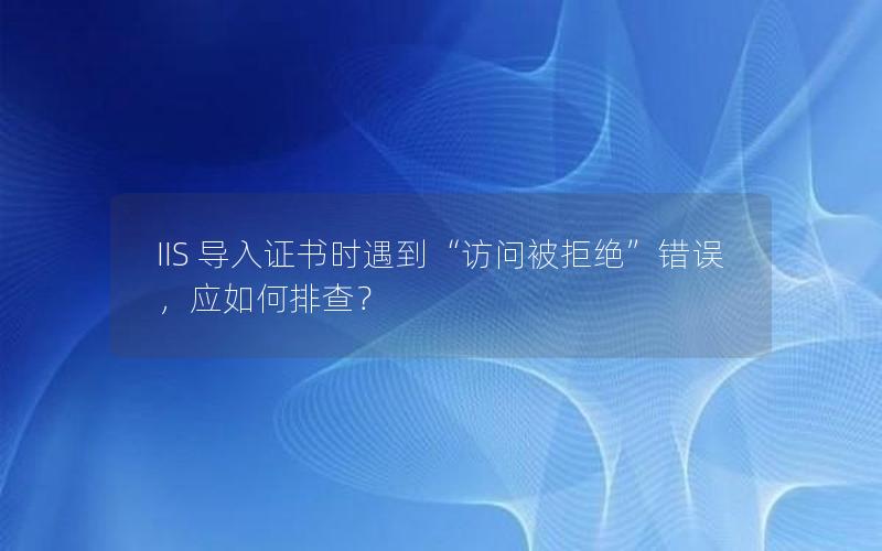 IIS 导入证书时遇到“访问被拒绝”错误，应如何排查？