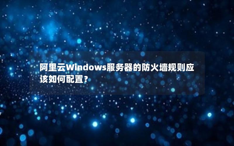 阿里云Windows服务器的防火墙规则应该如何配置？