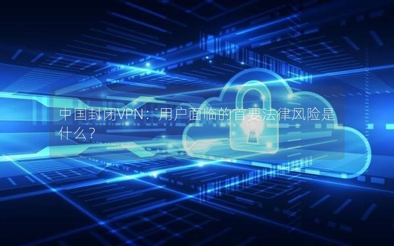 中国封闭VPN：用户面临的首要法律风险是什么？