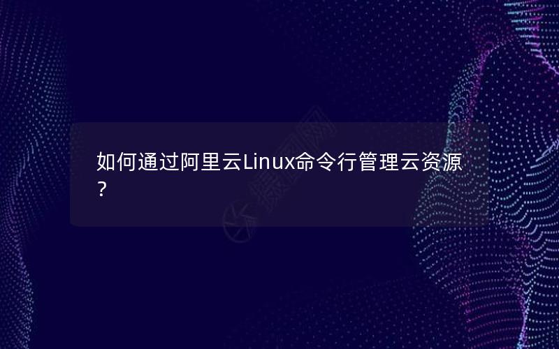 如何通过阿里云Linux命令行管理云资源？