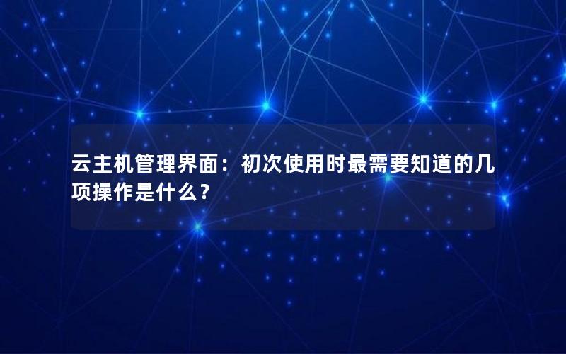 云主机管理界面：初次使用时最需要知道的几项操作是什么？