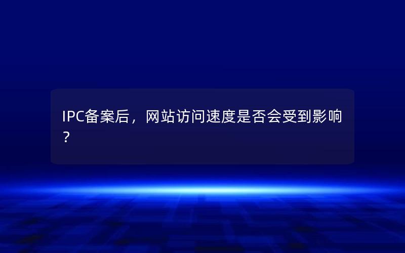 IPC备案后，网站访问速度是否会受到影响？