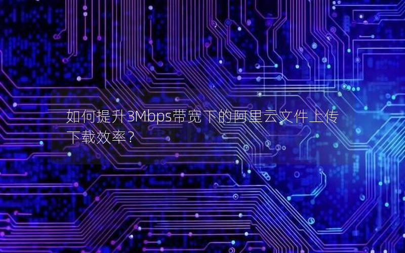 如何提升3Mbps带宽下的阿里云文件上传下载效率？