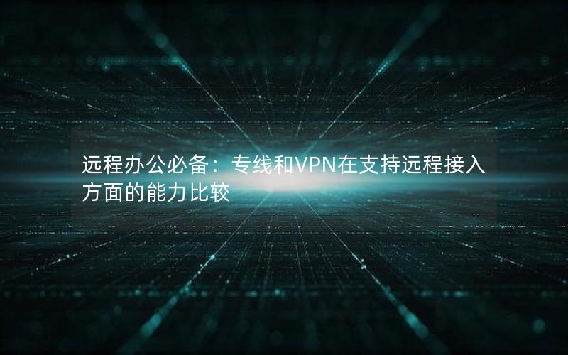 远程办公必备：专线和VPN在支持远程接入方面的能力比较