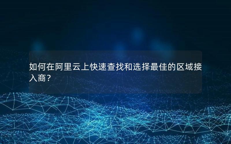 如何在阿里云上快速查找和选择最佳的区域接入商？