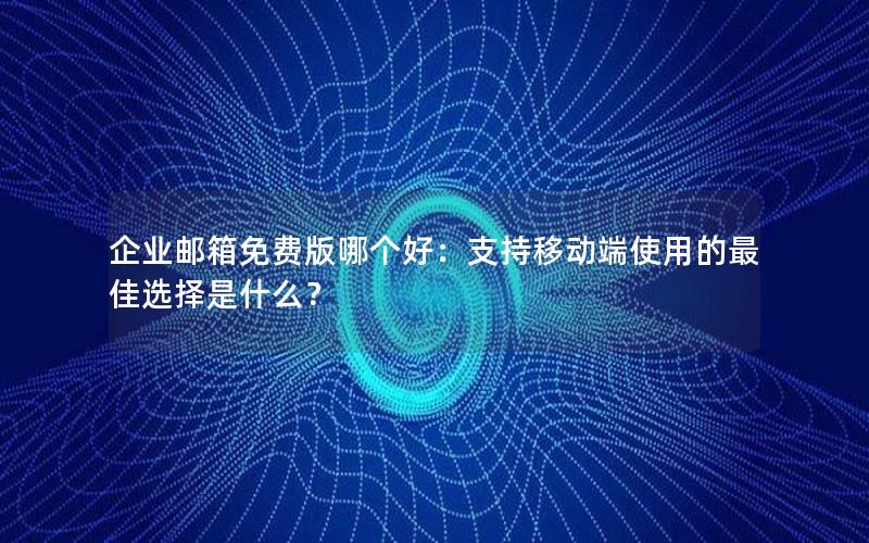 企业邮箱免费版哪个好：支持移动端使用的最佳选择是什么？