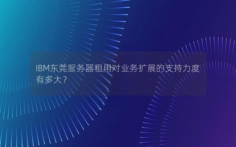 IBM东莞服务器租用对业务扩展的支持力度有多大？