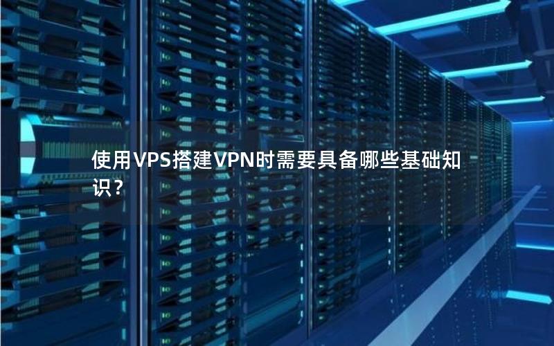 使用VPS搭建VPN时需要具备哪些基础知识？