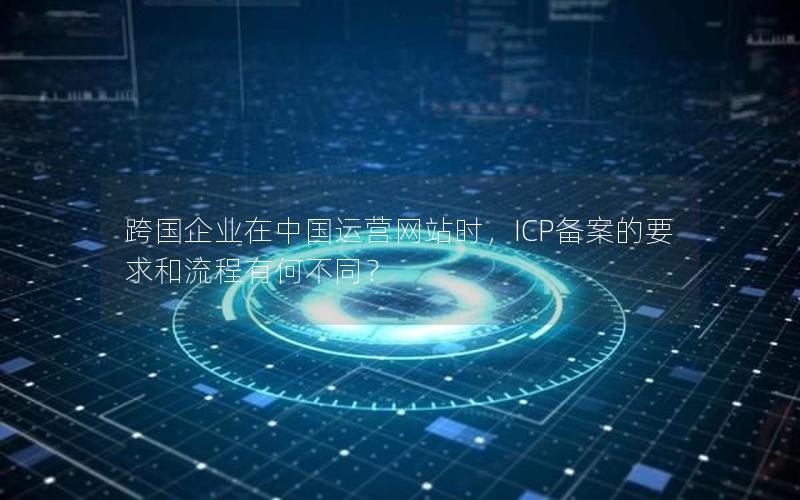 跨国企业在中国运营网站时，ICP备案的要求和流程有何不同？