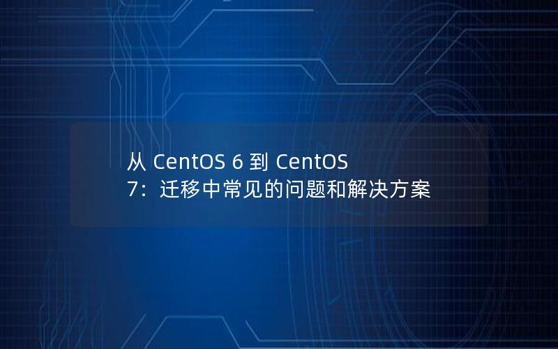 从 CentOS 6 到 CentOS 7：迁移中常见的问题和解决方案