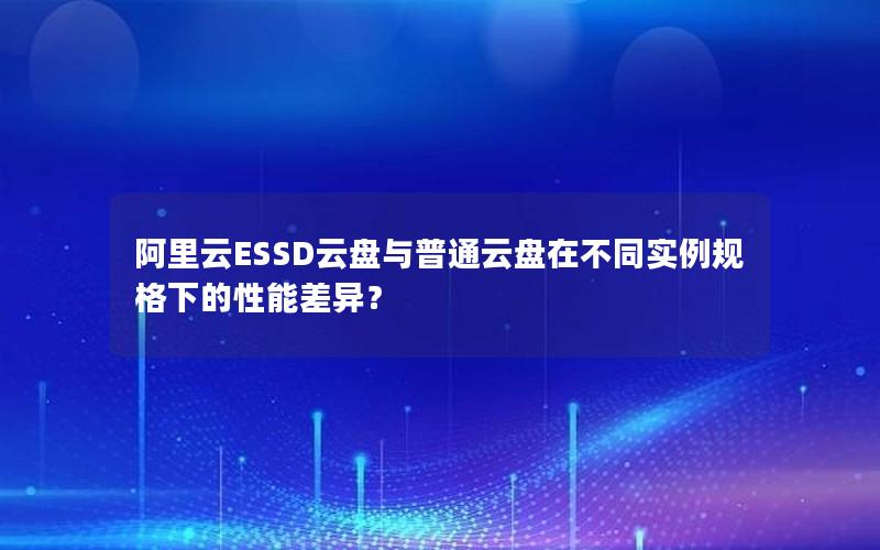 阿里云ESSD云盘与普通云盘在不同实例规格下的性能差异？