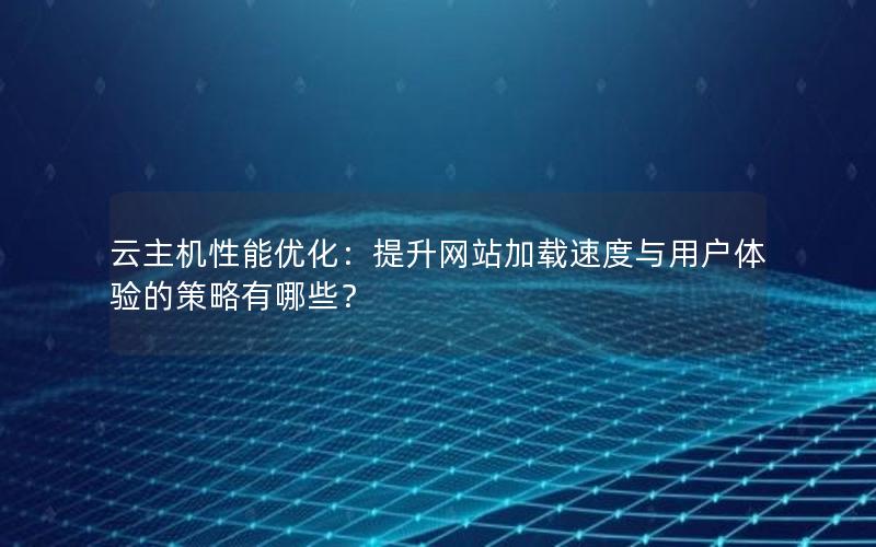 云主机性能优化：提升网站加载速度与用户体验的策略有哪些？