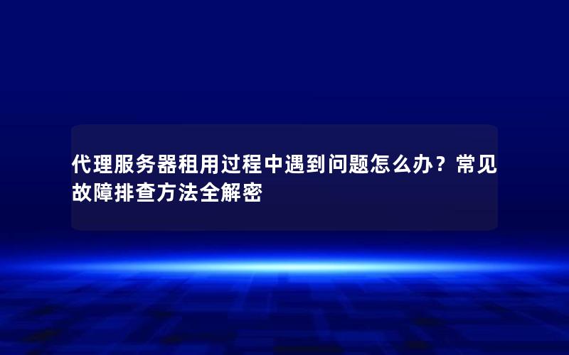 代理服务器租用过程中遇到问题怎么办？常见故障排查方法全解密