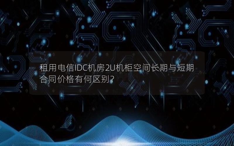 租用电信IDC机房2U机柜空间长期与短期合同价格有何区别？