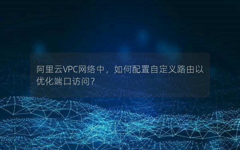 阿里云VPC网络中，如何配置自定义路由以优化端口访问？