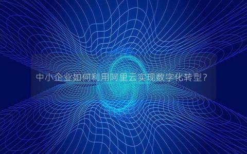 中小企业如何利用阿里云实现数字化转型？