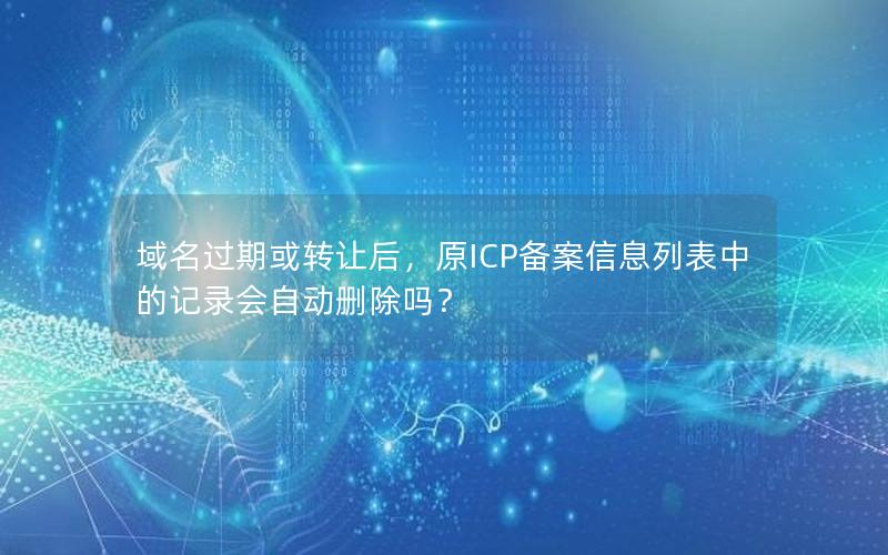 域名过期或转让后，原ICP备案信息列表中的记录会自动删除吗？