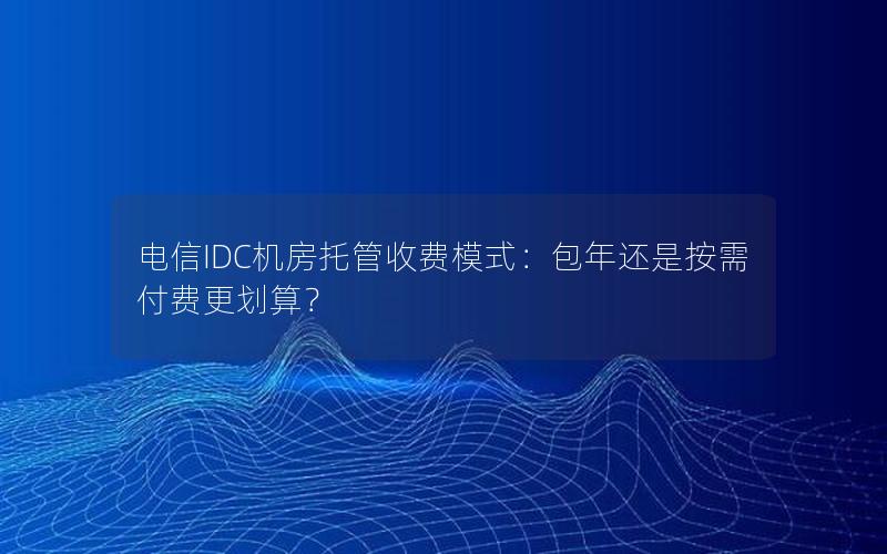 电信IDC机房托管收费模式：包年还是按需付费更划算？