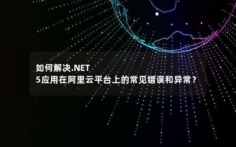 如何解决.NET 5应用在阿里云平台上的常见错误和异常？