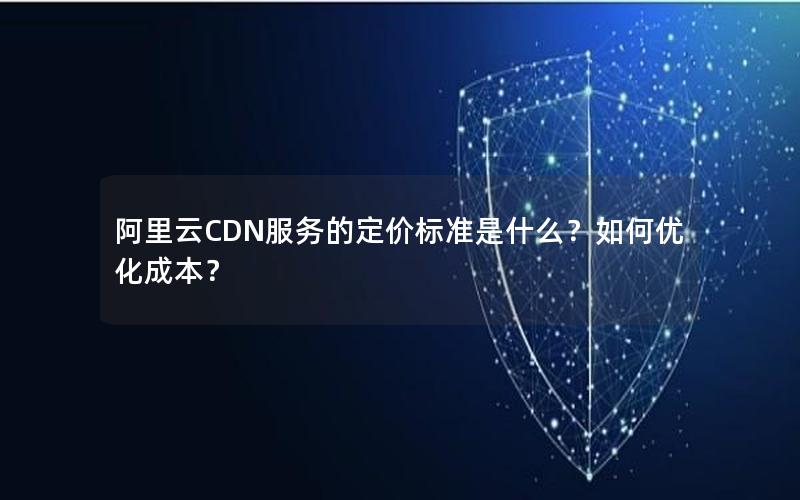 阿里云CDN服务的定价标准是什么？如何优化成本？